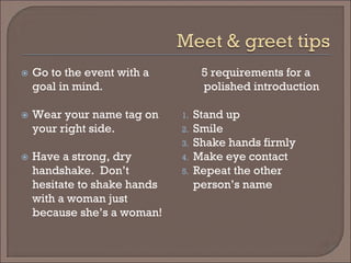  
Go to the event with a goal in mind. 
 
Wear your name tag on your right side. 
 
Have a strong, dry handshake. Don’t hesitate to shake hands with a woman just because she’s a woman! 
5 requirements for a polished introduction 
1. 
Stand up 
2. 
Smile 
3. 
Shake hands firmly 
4. 
Make eye contact 
5. 
Repeat the other person’s name  