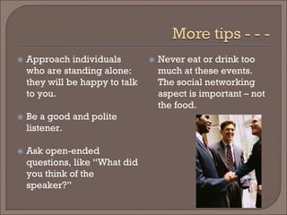 
Approach individuals who are standing alone: they will be happy to talk to you. 
 
Be a good and polite listener. 
 
Ask open-ended questions, like “What did you think of the speaker?” 
 
Never eat or drink too much at these events. The social networking aspect is important – not the food.  