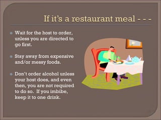  
Wait for the host to order, unless you are directed to go first. 
 
Stay away from expensive and/or messy foods. 
 
Don’t order alcohol unless your host does, and even then, you are not required to do so. If you imbibe, keep it to one drink.  