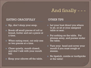 EATING GRACEFULLY 
OTHER TIPS 
 
Sip, don’t slurp your soup. 
 
Break off small pieces of roll or bread, butter and eat a piece at a time. 
 
When eating meat, cut only one or two pieces at a time. 
 
Chew quietly, mouth closed, and don’t talk with your mouth full. 
 
Keep your elbows off the table. 
 
Let your host direct you where to sit, or sit at your assigned table or seat. 
 
Put nothing on the table. Put phones away, and purses under the table. 
 
Turn your head and cover your mouth if you must cough or sneeze. 
 
No lipstick, combs or toothpicks at the table!  