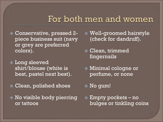  
Conservative, pressed 2- piece business suit (navy or grey are preferred colors). 
 
Long sleeved shirt/blouse (white is best, pastel next best). 
 
Clean, polished shoes 
 
No visible body piercing or tattoos 
 
Well-groomed hairstyle (check for dandruff). 
 
Clean, trimmed fingernails 
 
Minimal cologne or perfume, or none 
 
No gum! 
 
Empty pockets – no bulges or tinkling coins  
