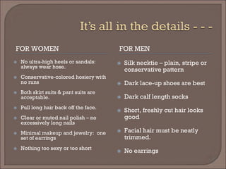 FOR WOMEN 
FOR MEN 
 
No ultra-high heels or sandals: always wear hose. 
 
Conservative-colored hosiery with no runs 
 
Both skirt suits & pant suits are acceptable. 
 
Pull long hair back off the face. 
 
Clear or muted nail polish – no excessively long nails 
 
Minimal makeup and jewelry: one set of earrings 
 
Nothing too sexy or too short 
 
Silk necktie – plain, stripe or conservative pattern 
 
Dark lace-up shoes are best 
 
Dark calf length socks 
 
Short, freshly cut hair looks good 
 
Facial hair must be neatly trimmed. 
 
No earrings  