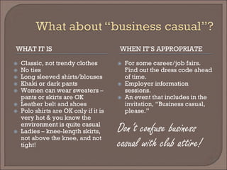 WHAT IT IS 
WHEN IT’S APPROPRIATE 
 
Classic, not trendy clothes 
 
No ties 
 
Long sleeved shirts/blouses 
 
Khaki or dark pants 
 
Women can wear sweaters – pants or skirts are OK 
 
Leather belt and shoes 
 
Polo shirts are OK only if it is very hot & you know the environment is quite casual 
 
Ladies – knee-length skirts, not above the knee, and not tight! 
 
For some career/job fairs. Find out the dress code ahead of time. 
 
Employer information sessions. 
 
An event that includes in the invitation, “Business casual, please.” 
Don’t confuse business 
casual with club attire!  
