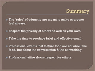  
The ‘rules’ of etiquette are meant to make everyone feel at ease. 
 
Respect the privacy of others as well as your own. 
 
Take the time to produce brief and effective email. 
 
Professional events that feature food are not about the food, but about the conversation & the networking. 
 
Professional attire shows respect for others. 