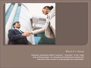 Etiquette, sometimes called “manners,” “protocol,” or the “right way of doing things,” is a standard of professional conduct and interaction that is meant to make people feel comfortable.  
