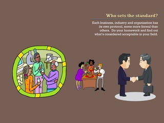 Each business, industry and organization has its own protocol, some more formal than others. Do your homework and find out what’s considered acceptable in your field.  