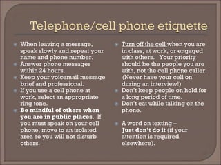  
When leaving a message, speak slowly and repeat your name and phone number. 
 
Answer phone messages within 24 hours. 
 
Keep your voicemail message brief and professional. 
 
If you use a cell phone at work, select an appropriate ring tone. 
 
Be mindful of others when you are in public places. If you must speak on your cell phone, move to an isolated area so you will not disturb others. 
 
Turn off the cell when you are in class, at work, or engaged with others. Your priority should be the people you are with, not the cell phone caller. 
(Never have your cell on during an interview!) 
 
Don’t keep people on hold for a long period of time. 
 
Don’t eat while talking on the phone. 
 
A word on texting – 
Just don’t do it (if your attention is required elsewhere).  
