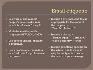  
Be aware of and respect people’s time – make your emails brief, clear & simple. 
 
Minimize email- specific language (BTW, LOL, OMG). 
 
Use proper English, spelling & grammar. 
 
Use a professional- sounding email address for professional purposes . 
 
Include a brief greeting that is appropriate for the status of the recipient – 
“Dear Mr. Polanco:” 
 
Include a closing – 
“Thanks again,” “Cordially,” 
“Have a nice day,” “Best.” 
 
Include something specific on the subject line to make it easy for recipients to know the nature of your message.  