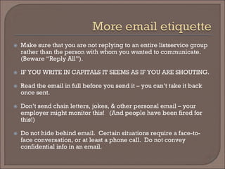  
Make sure that you are not replying to an entire listservice group rather than the person with whom you wanted to communicate. (Beware “Reply All”). 
 
IF YOU WRITE IN CAPITALS IT SEEMS AS IF YOU ARE SHOUTING. 
 
Read the email in full before you send it – you can’t take it back once sent. 
 
Don’t send chain letters, jokes, & other personal email – your employer might monitor this! (And people have been fired for this!) 
 
Do not hide behind email. Certain situations require a face-to- face conversation, or at least a phone call. Do not convey confidential info in an email.  