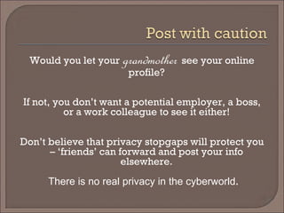 Would you let your grandmothersee your online profile? 
If not, you don’t want a potential employer, a boss, or a work colleague to see it either! 
Don’t believe that privacy stopgaps will protect you – ‘friends’ can forward and post your info elsewhere. 
There is no real privacy in the cyberworld.  