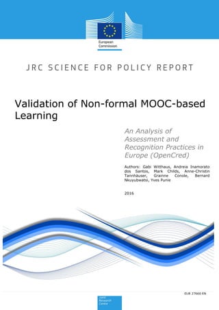 Authors: Gabi Witthaus, Andreia Inamorato
dos Santos, Mark Childs, Anne-Christin
Tannhäuser, Grainne Conole, Bernard
Nkuyubwatsi, Yves Punie
2016
Validation of Non-formal MOOC-based
Learning
2015
EUR 27660 ENEUR 27660 EN
An Analysis of
Assessment and
Recognition Practices in
Europe (OpenCred)
 