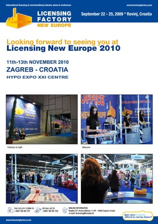 International licensing & merchandising industry show & conference                                                         www.licensingfactory.com


                                                                              September 22 - 25, 2009 * Rovinj, Croatia




Looking forward to seeing you at
Licensing New Europe 2010
11th-13th NOVEMBER 2010
ZAGREB - CROATIA
HYPO EXPO XXI CENTRE

 Entrance to v                                                               enueBusiness beach
                     om




 Entrance at night                                                             Welcome




        FAX INQUIRY FORM TO:        OR CALL US TO:             MAILING INFORMATION:
        +3851 66 08 737             +3851 66 08 733            Creata LTD | Kneza Mislava 1 | HR - 10000 Zagreb, Croatia
                                                               e-mail: licensing@creata.hr

www.licensingfactory.com
 