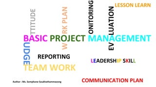 BASIC PROJECT MANAGEMENT
W
RK
PLAN
ONITORING
REPORTING
EV
LUATION
COMMUNICATION PLAN
TEAM WORK
LEADERSHIP SKILL
LESSON LEARN
Author : Ms. Somphone Soukhathammavong
 