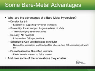 Some Bare-Metal Advantages
• What are the advantages of a Bare-Metal Hypervisor?
– Density: It's thin
• Excellent for supporting very small workloads
– Scalability: It can support huge numbers of VMs
• Terrific for highly dense workloads
– Security: No host OS
• It has no host OS layer to attack
– Scheduling: Can use dedicated scheduler
• Needed for specialized workload profiles where a host OS scheduler just won't
do
– Paravirtualization: Simplified interface
• Easier to code to when no OS is present
• And now some of the innovations they enable...
 