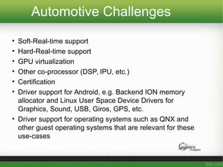 Automotive Challenges
• Soft-Real-time support
• Hard-Real-time support
• GPU virtualization
• Other co-processor (DSP, IPU, etc.)
• Certification
• Driver support for Android, e.g. Backend ION memory
allocator and Linux User Space Device Drivers for
Graphics, Sound, USB, Giros, GPS, etc.
• Driver support for operating systems such as QNX and
other guest operating systems that are relevant for these
use-cases
 
