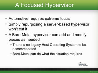 A Focused Hypervisor
• Automotive requires extreme focus
• Simply repurposing a server-based hypervisor
won't cut it
• A Bare-Metal hypervisor can add and modify
pieces as needed
– There is no legacy Host Operating System to be
accommodated
– Bare-Metal can do what the situation requires
 