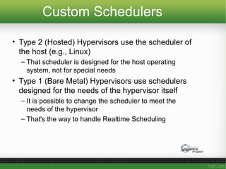 Custom Schedulers
• Type 2 (Hosted) Hypervisors use the scheduler of
the host (e.g., Linux)
– That scheduler is designed for the host operating
system, not for special needs
• Type 1 (Bare Metal) Hypervisors use schedulers
designed for the needs of the hypervisor itself
– It is possible to change the scheduler to meet the
needs of the hypervisor
– That's the way to handle Realtime Scheduling
 