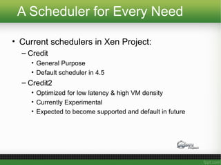 A Scheduler for Every Need
• Current schedulers in Xen Project:
– Credit
• General Purpose
• Default scheduler in 4.5
– Credit2
• Optimized for low latency & high VM density
• Currently Experimental
• Expected to become supported and default in future
 