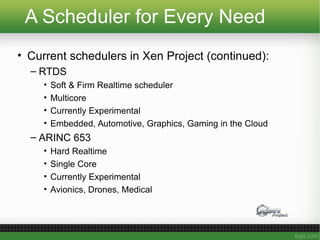 A Scheduler for Every Need
• Current schedulers in Xen Project (continued):
– RTDS
• Soft & Firm Realtime scheduler
• Multicore
• Currently Experimental
• Embedded, Automotive, Graphics, Gaming in the Cloud
– ARINC 653
• Hard Realtime
• Single Core
• Currently Experimental
• Avionics, Drones, Medical
 