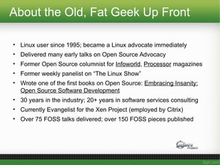 About the Old, Fat Geek Up Front
• Linux user since 1995; became a Linux advocate immediately
• Delivered many early talks on Open Source Advocacy
• Former Open Source columnist for Infoworld, Processor magazines
• Former weekly panelist on “The Linux Show”
• Wrote one of the first books on Open Source: Embracing Insanity:
Open Source Software Development
• 30 years in the industry; 20+ years in software services consulting
• Currently Evangelist for the Xen Project (employed by Citrix)
• Over 75 FOSS talks delivered; over 150 FOSS pieces published
 