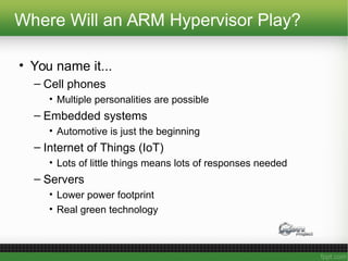 Where Will an ARM Hypervisor Play?
• You name it...
– Cell phones
• Multiple personalities are possible
– Embedded systems
• Automotive is just the beginning
– Internet of Things (IoT)
• Lots of little things means lots of responses needed
– Servers
• Lower power footprint
• Real green technology
 