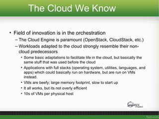 The Cloud We Know
• Field of innovation is in the orchestration
– The Cloud Engine is paramount (OpenStack, CloudStack, etc.)
– Workloads adapted to the cloud strongly resemble their non-
cloud predecessors
• Some basic adaptations to facilitate life in the cloud, but basically the
same stuff that was used before the cloud
• Applications with full stacks (operating system, utilities, languages, and
apps) which could basically run on hardware, but are run on VMs
instead.
• VMs are beefy; large memory footprint, slow to start up
• It all works, but its not overly efficient
• 10s of VMs per physical host
 