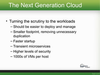 The Next Generation Cloud
• Turning the scrutiny to the workloads
– Should be easier to deploy and manage
– Smaller footprint, removing unnecessary
duplication
– Faster startup
– Transient microservices
– Higher levels of security
– 1000s of VMs per host
 