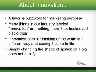 About Innovation...
• A favorite buzzword for marketing purposes
• Many things in our industry labeled
“Innovation” are nothing more than hackneyed
placid tripe
• Innovation calls for thinking of the world in a
different way and seeing it come to life
• Simply changing the shade of lipstick on a pig
does not qualify
 