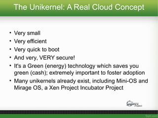 The Unikernel: A Real Cloud Concept
• Very small
• Very efficient
• Very quick to boot
• And very, VERY secure!
• It's a Green (energy) technology which saves you
green (cash); extremely important to foster adoption
• Many unikernels already exist, including Mini-OS and
Mirage OS, a Xen Project Incubator Project
 