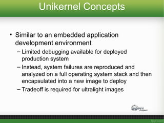 Unikernel Concepts
• Similar to an embedded application
development environment
– Limited debugging available for deployed
production system
– Instead, system failures are reproduced and
analyzed on a full operating system stack and then
encapsulated into a new image to deploy
– Tradeoff is required for ultralight images
 
