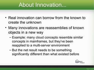 About Innovation...
• Real innovation can borrow from the known to
create the unknown
• Many innovations are reassemblies of known
objects in a new way
– Example: many cloud concepts resemble similar
concepts in mainframes, but they've been
reapplied to a multi-server environment
– But the net result needs to be something
significantly different than what existed before
 