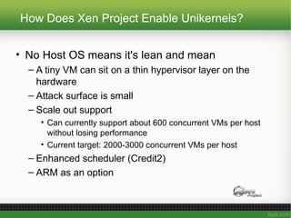 How Does Xen Project Enable Unikernels?
• No Host OS means it's lean and mean
– A tiny VM can sit on a thin hypervisor layer on the
hardware
– Attack surface is small
– Scale out support
• Can currently support about 600 concurrent VMs per host
without losing performance
• Current target: 2000-3000 concurrent VMs per host
– Enhanced scheduler (Credit2)
– ARM as an option
 