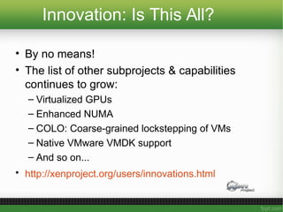 Innovation: Is This All?
• By no means!
• The list of other subprojects & capabilities
continues to grow:
– Virtualized GPUs
– Enhanced NUMA
– COLO: Coarse-grained lockstepping of VMs
– Native VMware VMDK support
– And so on...
• http://xenproject.org/users/innovations.html
 