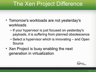 The Xen Project Difference
• Tomorrow's workloads are not yesterday's
workloads
– If your hypervisor is just focused on yesterday's
payloads, it is suffering from planned obsolescence
– Select a hypervisor which is innovating – and Open
Source
• Xen Project is busy enabling the next
generation in virtualization
 