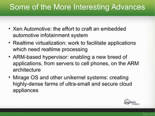Some of the More Interesting Advances
• Xen Automotive: the effort to craft an embedded
automotive infotainment system
• Realtime virtualization: work to facilitate applications
which need realtime processing
• ARM-based hypervisor: enabling a new breed of
applications, from servers to cell phones, on the ARM
architecture
• Mirage OS and other unikernel systems: creating
highly-dense farms of ultra-small and secure cloud
appliances
 