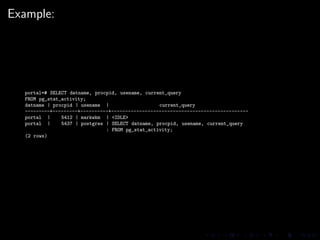 Example:




  portal=# SELECT datname, procpid, usename, current_query
  FROM pg_stat_activity;
  datname | procpid | usename |                   current_query
  ---------+---------+----------+-------------------------------------------------
  portal |     5412 | markwkm | <IDLE>
  portal |     5437 | postgres | SELECT datname, procpid, usename, current_query
                               : FROM pg_stat_activity;
  (2 rows)
 
