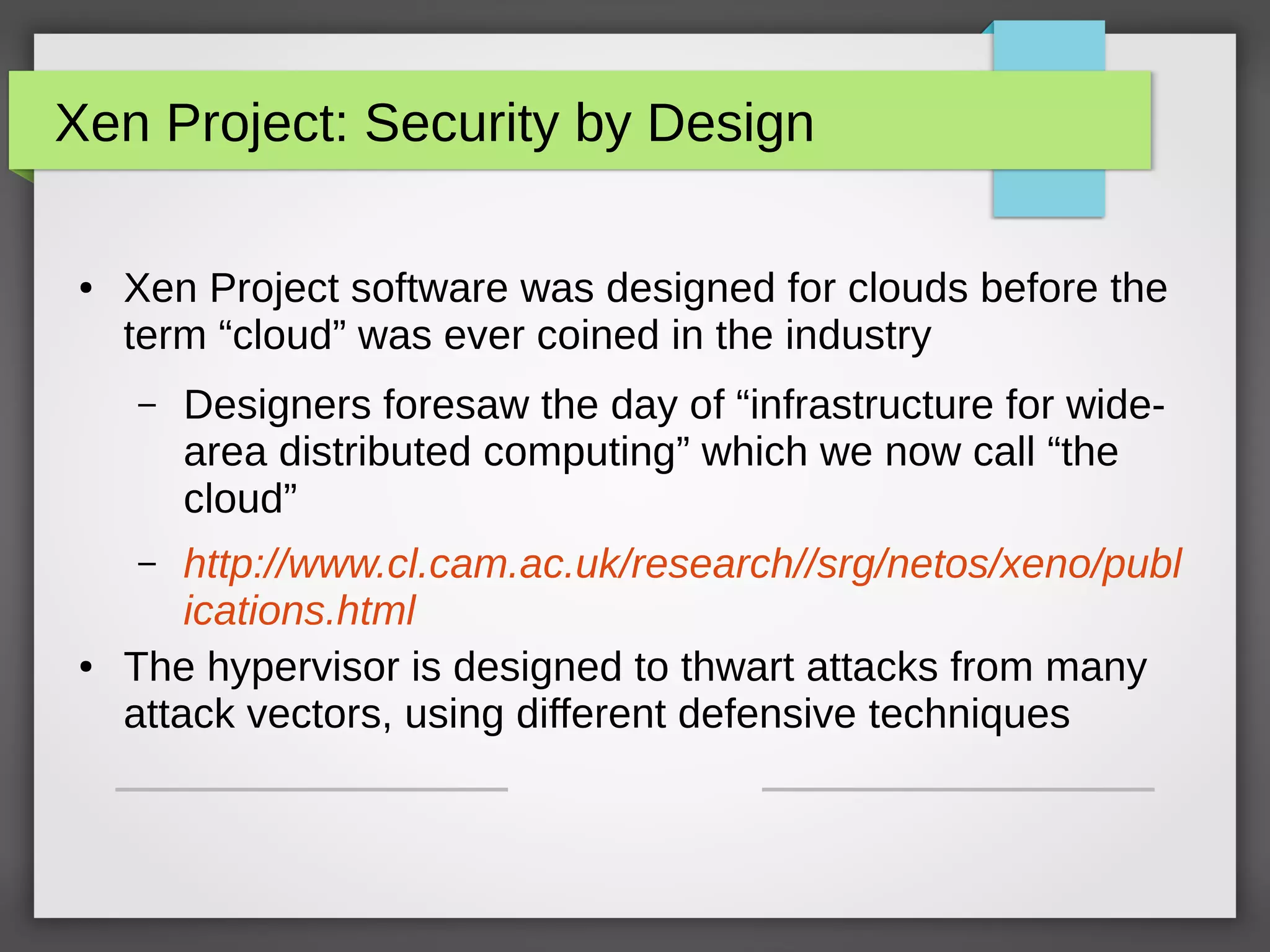 Xen Project: Security by Design
● Xen Project software was designed for clouds before the
term “cloud” was ever coined in the industry
– Designers foresaw the day of “infrastructure for wide-
area distributed computing” which we now call “the
cloud”
– http://www.cl.cam.ac.uk/research//srg/netos/xeno/publ
ications.html
● The hypervisor is designed to thwart attacks from many
attack vectors, using different defensive techniques
 