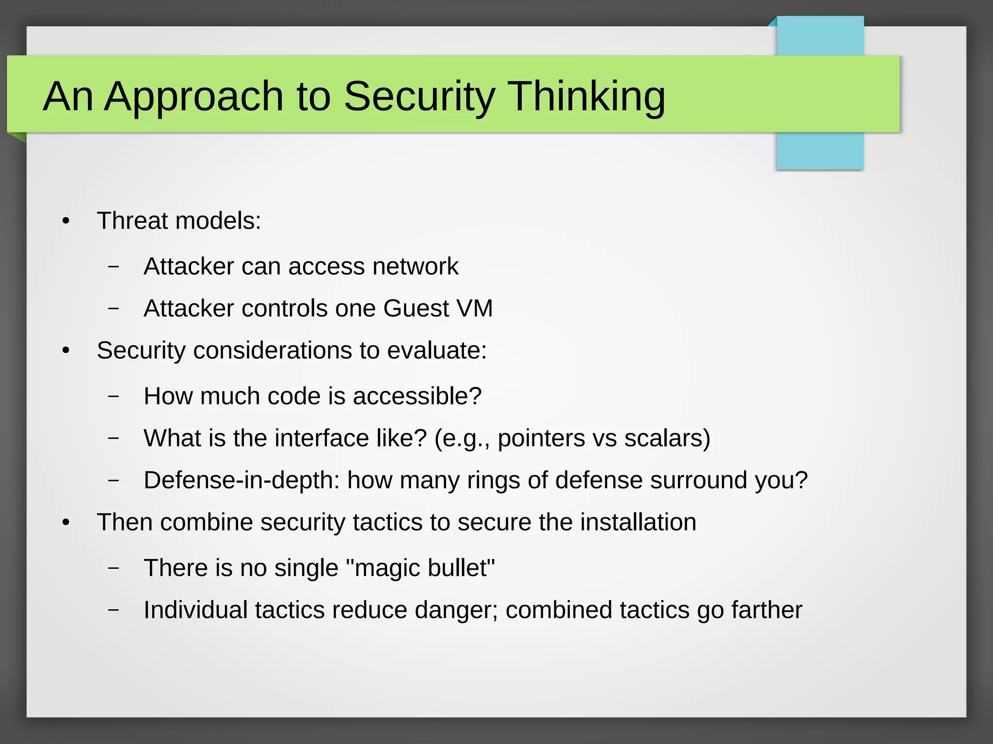 An Approach to Security Thinking
● Threat models:
– Attacker can access network
– Attacker controls one Guest VM
● Security considerations to evaluate:
– How much code is accessible?
– What is the interface like? (e.g., pointers vs scalars)
– Defense-in-depth: how many rings of defense surround you?
● Then combine security tactics to secure the installation
– There is no single "magic bullet"
– Individual tactics reduce danger; combined tactics go farther
 