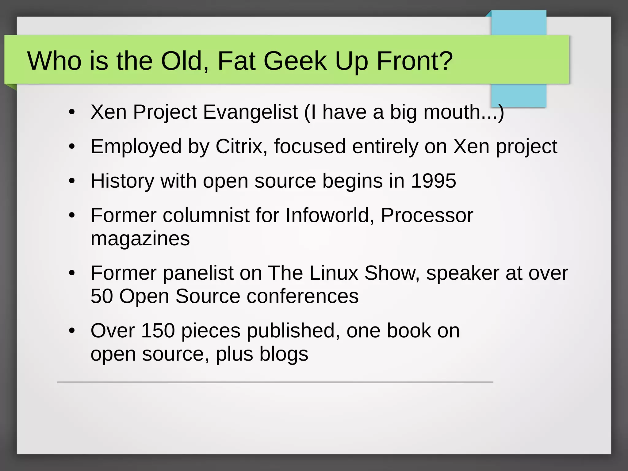 Who is the Old, Fat Geek Up Front?
● Xen Project Evangelist (I have a big mouth...)
● Employed by Citrix, focused entirely on Xen project
● History with open source begins in 1995
● Former columnist for Infoworld, Processor
magazines
● Former panelist on The Linux Show, speaker at over
50 Open Source conferences
● Over 150 pieces published, one book on
open source, plus blogs
 