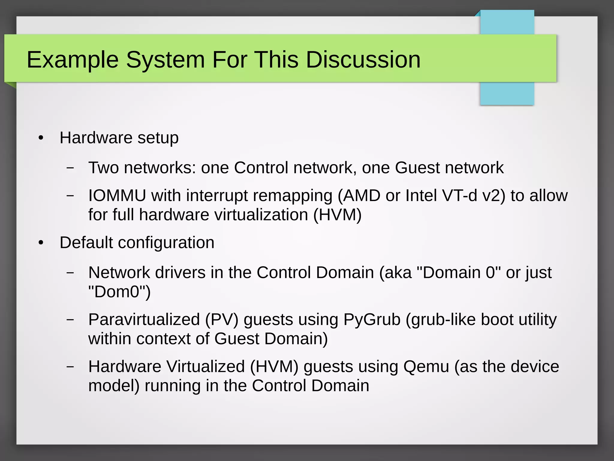 Example System For This Discussion
● Hardware setup
– Two networks: one Control network, one Guest network
– IOMMU with interrupt remapping (AMD or Intel VT-d v2) to allow
for full hardware virtualization (HVM)
● Default configuration
– Network drivers in the Control Domain (aka "Domain 0" or just
"Dom0")
– Paravirtualized (PV) guests using PyGrub (grub-like boot utility
within context of Guest Domain)
– Hardware Virtualized (HVM) guests using Qemu (as the device
model) running in the Control Domain
 