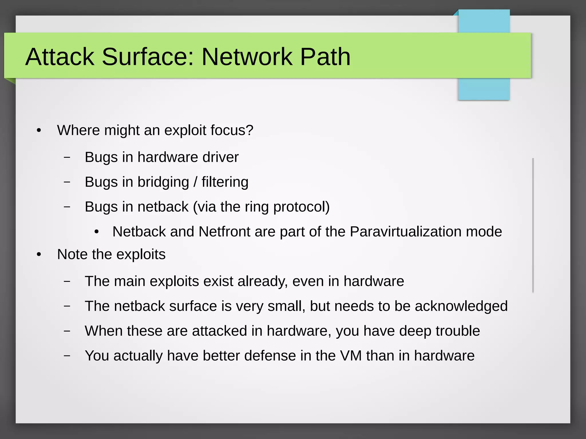 Attack Surface: Network Path
● Where might an exploit focus?
– Bugs in hardware driver
– Bugs in bridging / filtering
– Bugs in netback (via the ring protocol)
● Netback and Netfront are part of the Paravirtualization mode
● Note the exploits
– The main exploits exist already, even in hardware
– The netback surface is very small, but needs to be acknowledged
– When these are attacked in hardware, you have deep trouble
– You actually have better defense in the VM than in hardware
 