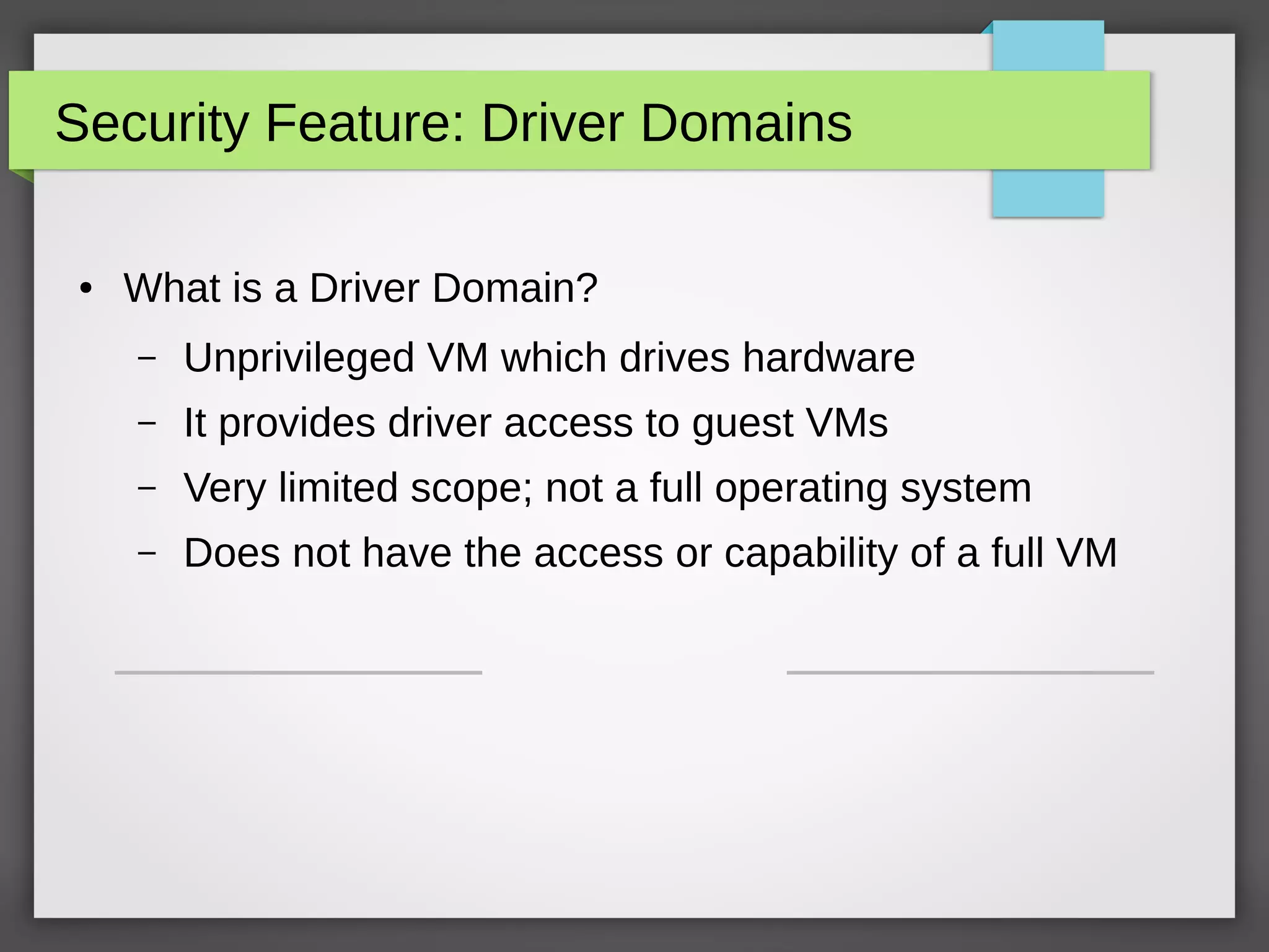 Security Feature: Driver Domains
● What is a Driver Domain?
– Unprivileged VM which drives hardware
– It provides driver access to guest VMs
– Very limited scope; not a full operating system
– Does not have the access or capability of a full VM
 