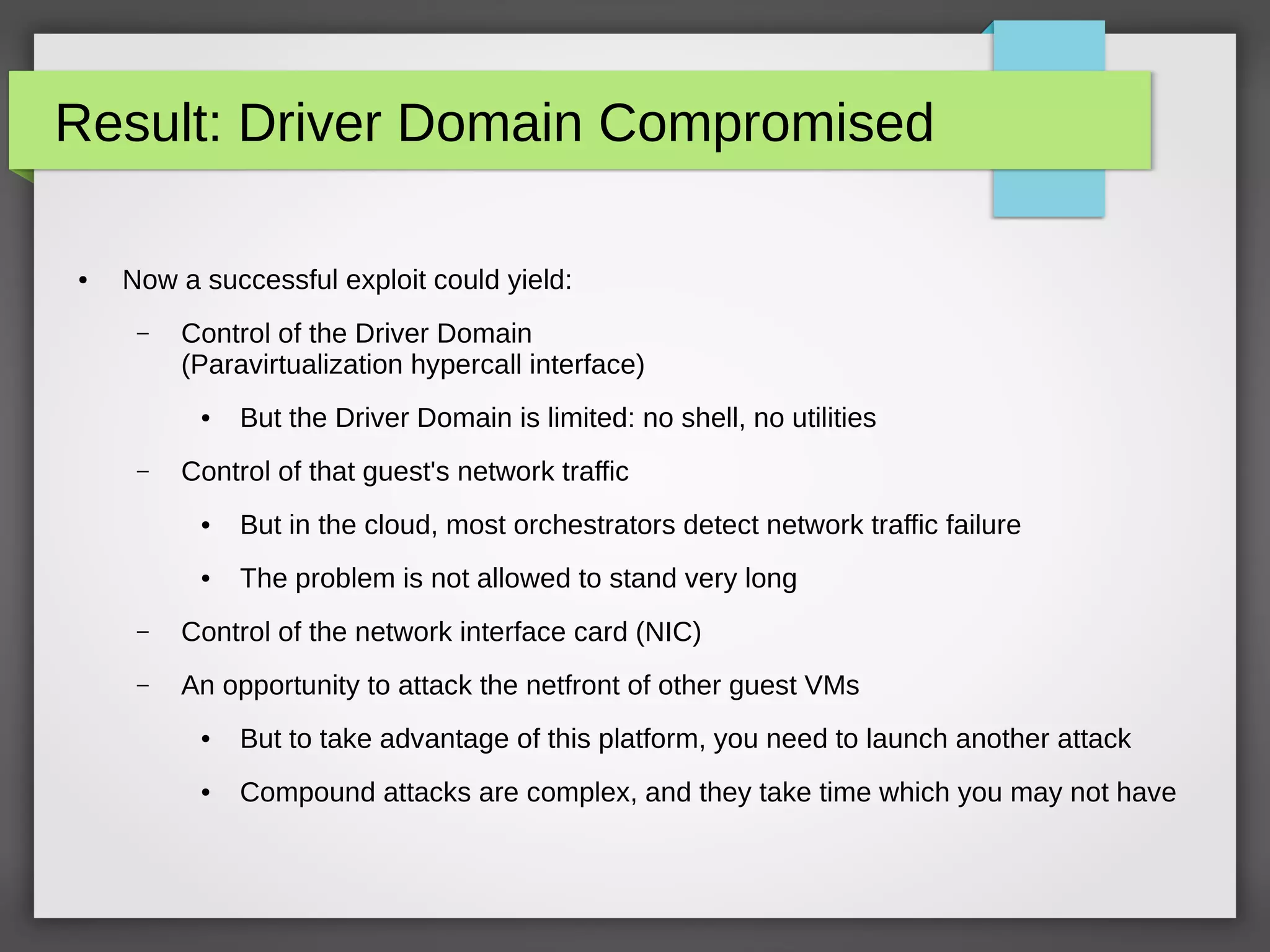 Result: Driver Domain Compromised
● Now a successful exploit could yield:
– Control of the Driver Domain
(Paravirtualization hypercall interface)
● But the Driver Domain is limited: no shell, no utilities
– Control of that guest's network traffic
● But in the cloud, most orchestrators detect network traffic failure
● The problem is not allowed to stand very long
– Control of the network interface card (NIC)
– An opportunity to attack the netfront of other guest VMs
● But to take advantage of this platform, you need to launch another attack
● Compound attacks are complex, and they take time which you may not have
 