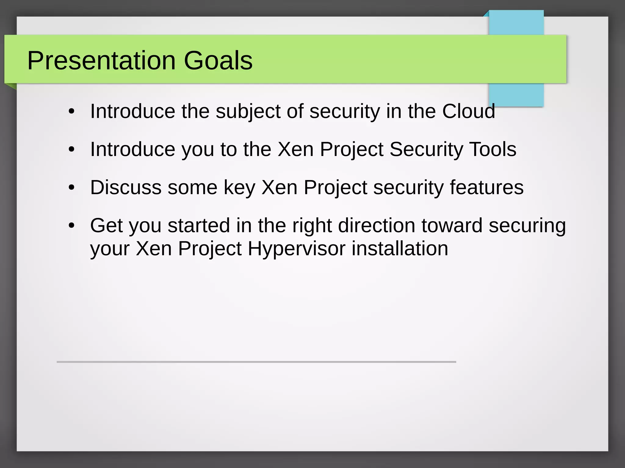 Presentation Goals
● Introduce the subject of security in the Cloud
● Introduce you to the Xen Project Security Tools
● Discuss some key Xen Project security features
● Get you started in the right direction toward securing
your Xen Project Hypervisor installation
 