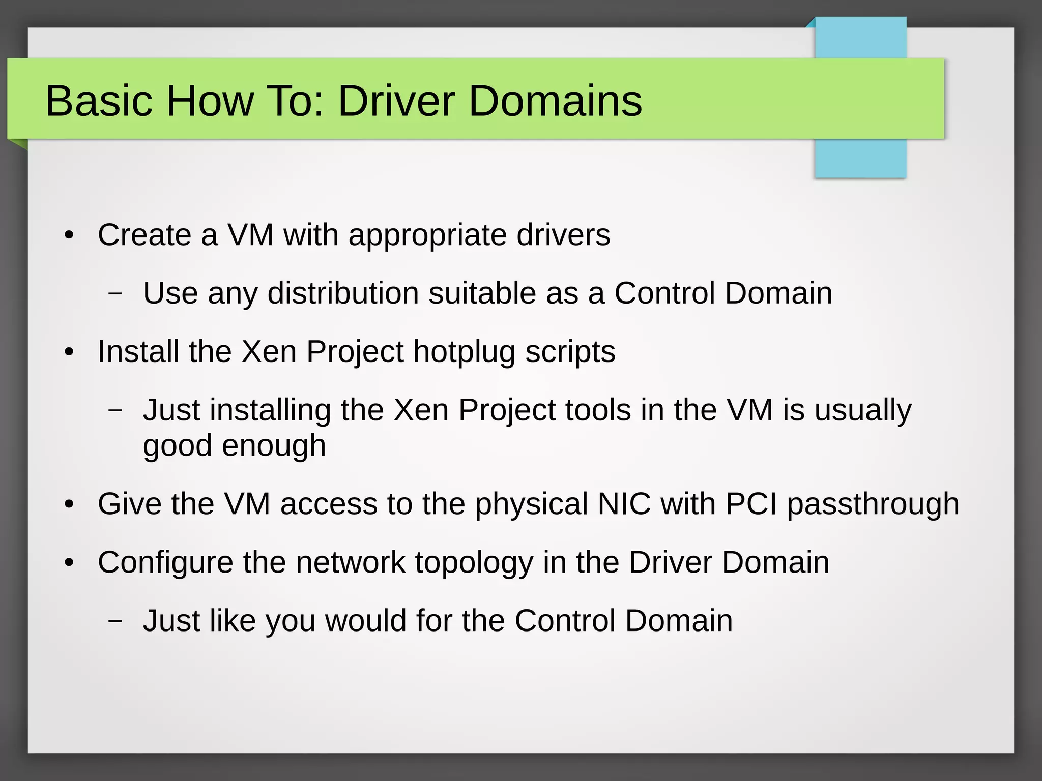 Basic How To: Driver Domains
● Create a VM with appropriate drivers
– Use any distribution suitable as a Control Domain
● Install the Xen Project hotplug scripts
– Just installing the Xen Project tools in the VM is usually
good enough
● Give the VM access to the physical NIC with PCI passthrough
● Configure the network topology in the Driver Domain
– Just like you would for the Control Domain
 