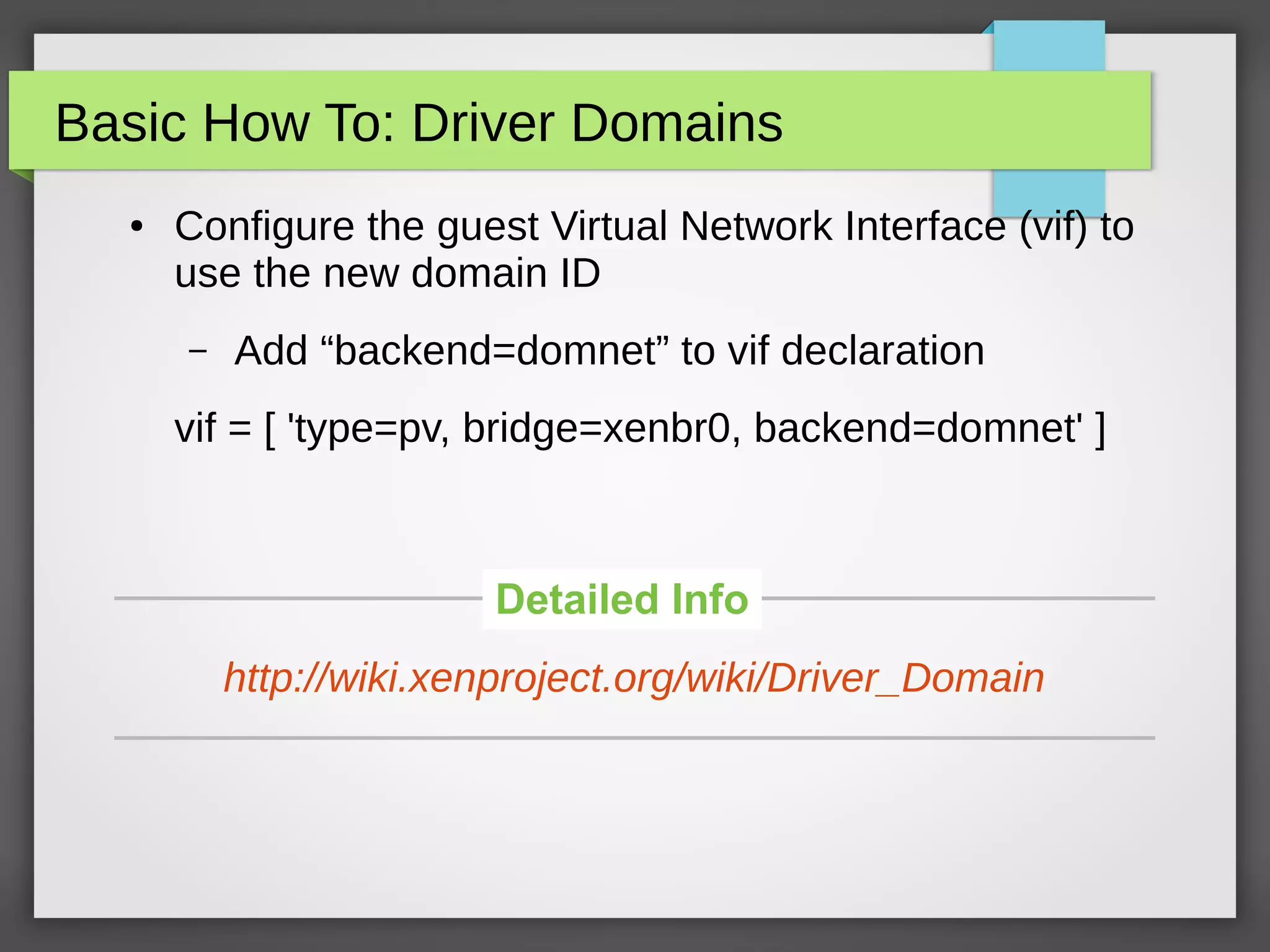 Basic How To: Driver Domains
● Configure the guest Virtual Network Interface (vif) to
use the new domain ID
– Add “backend=domnet” to vif declaration
vif = [ 'type=pv, bridge=xenbr0, backend=domnet' ]
Detailed Info
http://wiki.xenproject.org/wiki/Driver_Domain
 