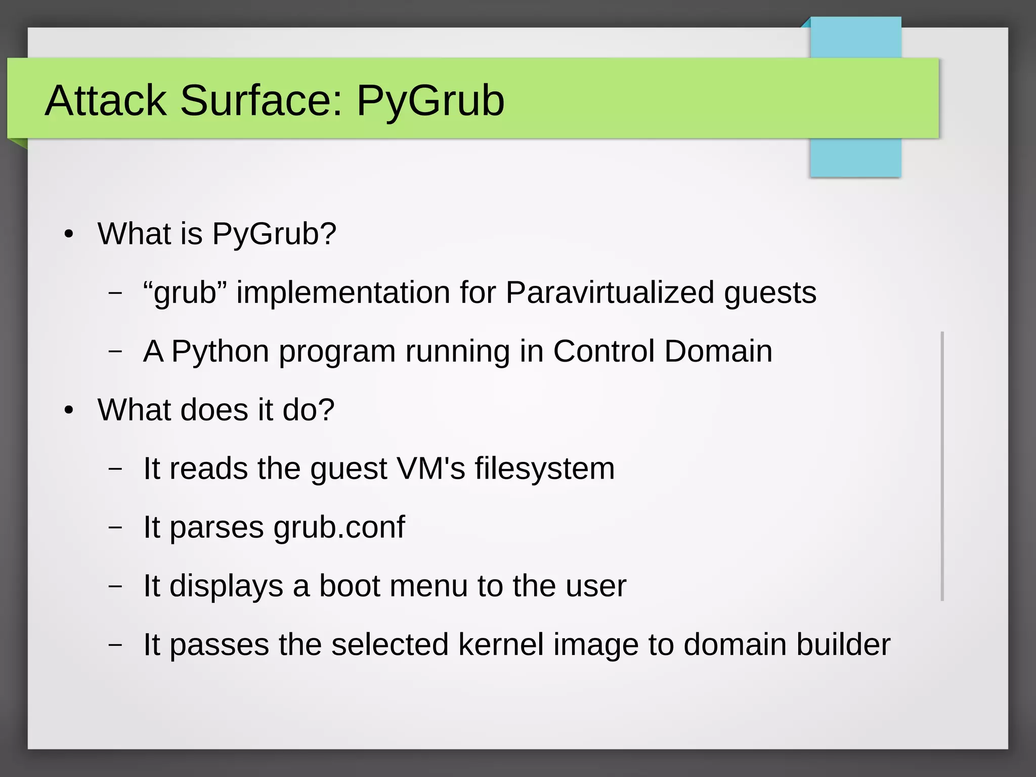 Attack Surface: PyGrub
● What is PyGrub?
– “grub” implementation for Paravirtualized guests
– A Python program running in Control Domain
● What does it do?
– It reads the guest VM's filesystem
– It parses grub.conf
– It displays a boot menu to the user
– It passes the selected kernel image to domain builder
 