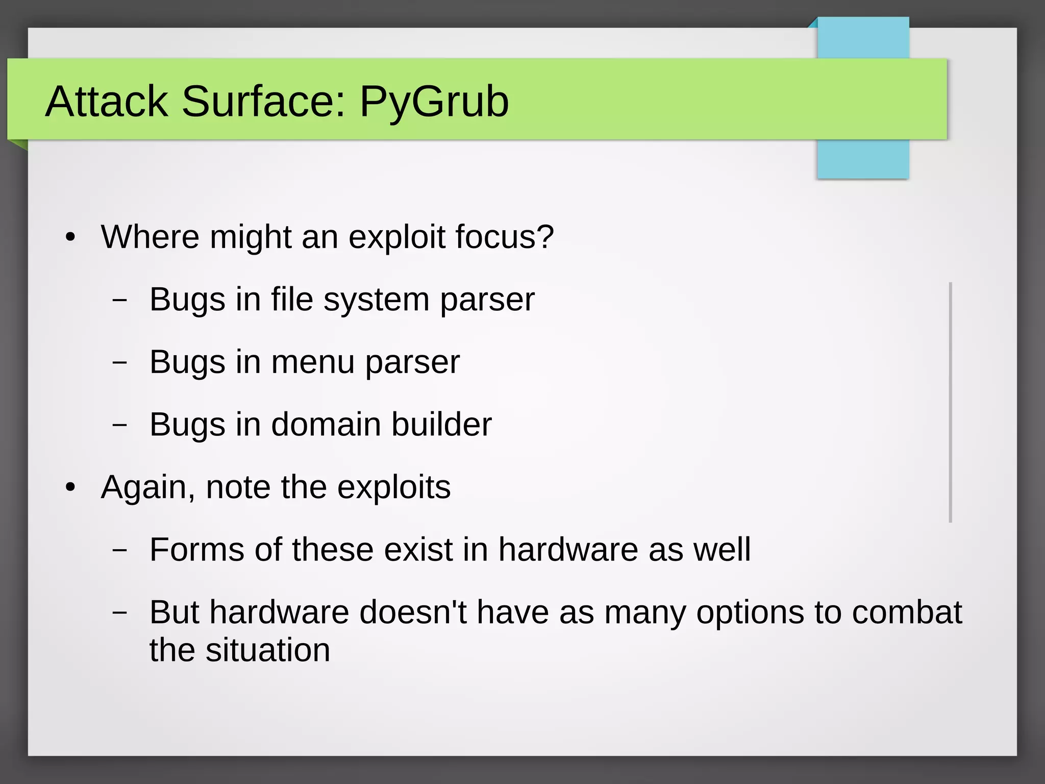 Attack Surface: PyGrub
● Where might an exploit focus?
– Bugs in file system parser
– Bugs in menu parser
– Bugs in domain builder
● Again, note the exploits
– Forms of these exist in hardware as well
– But hardware doesn't have as many options to combat
the situation
 
