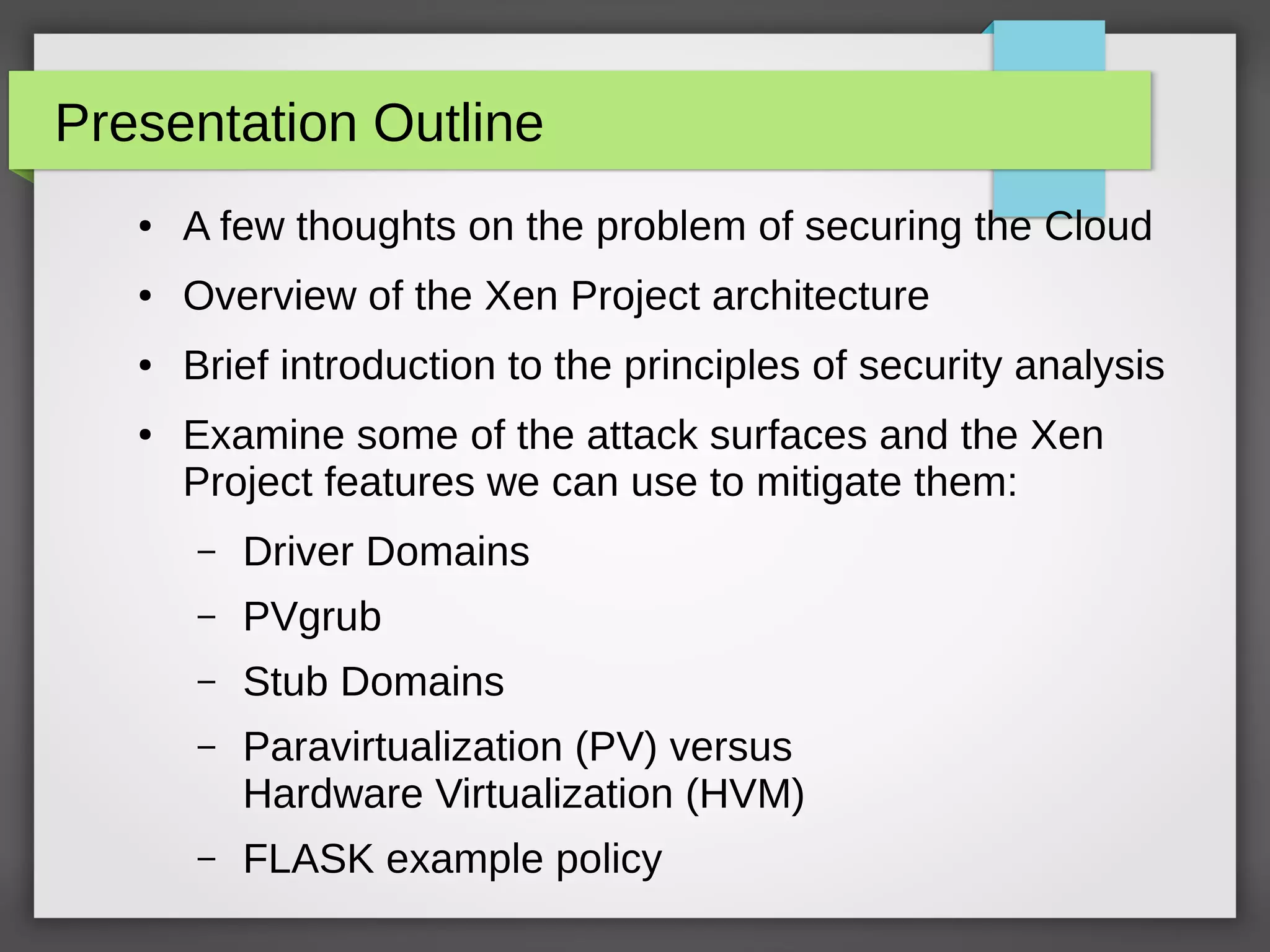 Presentation Outline
● A few thoughts on the problem of securing the Cloud
● Overview of the Xen Project architecture
● Brief introduction to the principles of security analysis
● Examine some of the attack surfaces and the Xen
Project features we can use to mitigate them:
– Driver Domains
– PVgrub
– Stub Domains
– Paravirtualization (PV) versus
Hardware Virtualization (HVM)
– FLASK example policy
 