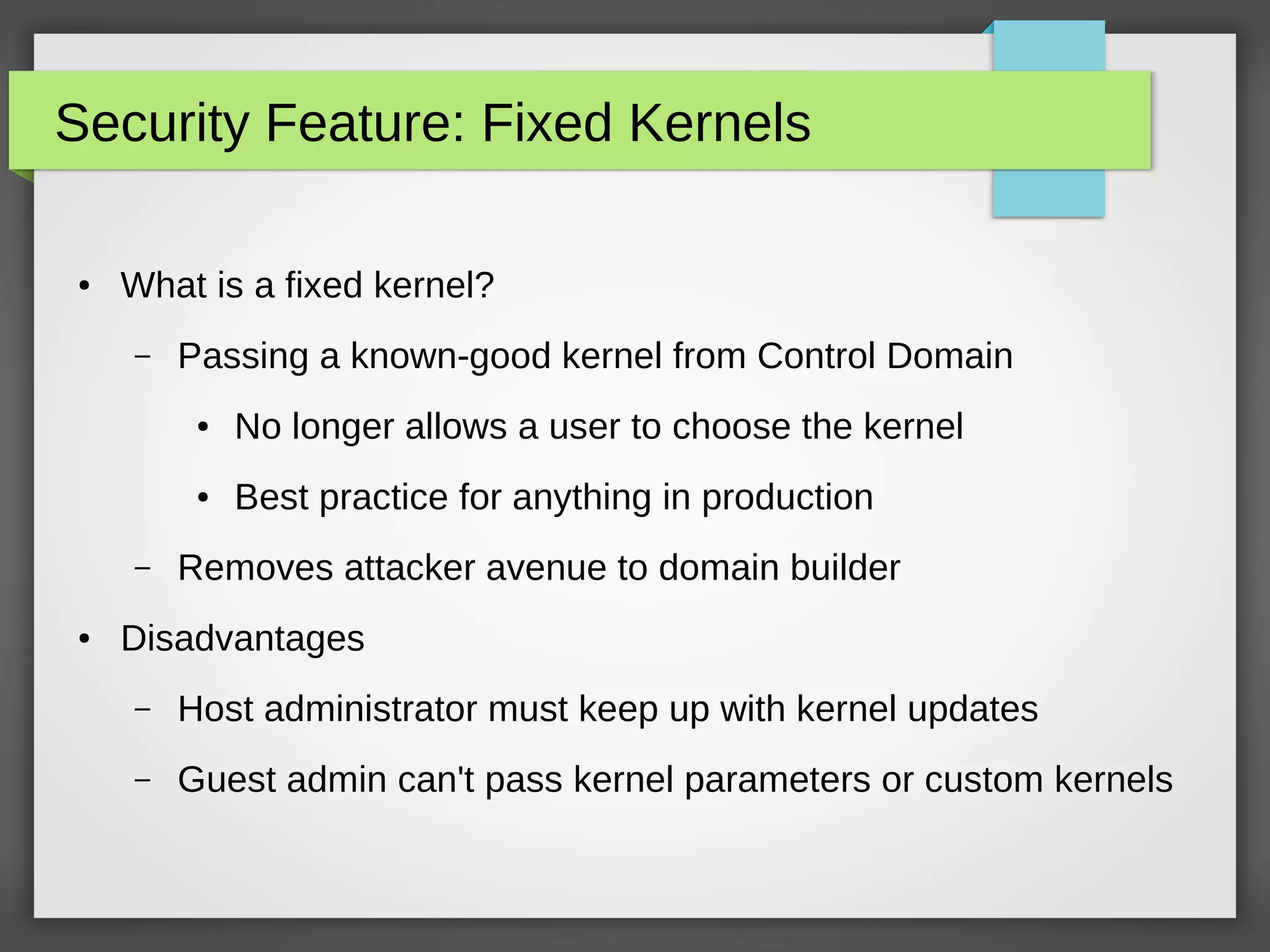 Security Feature: Fixed Kernels
● What is a fixed kernel?
– Passing a known-good kernel from Control Domain
● No longer allows a user to choose the kernel
● Best practice for anything in production
– Removes attacker avenue to domain builder
● Disadvantages
– Host administrator must keep up with kernel updates
– Guest admin can't pass kernel parameters or custom kernels
 